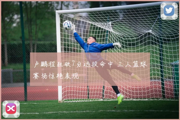 卢鹏程狂砍7分远投命中 三人篮球赛场惊艳表现