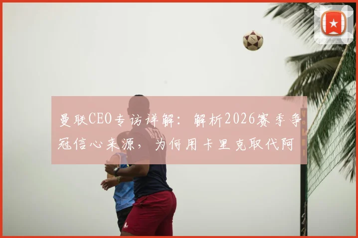 曼联CEO专访详解:解析2026赛季争冠信心来源,为何用卡里克取代阿莫林是正确选择