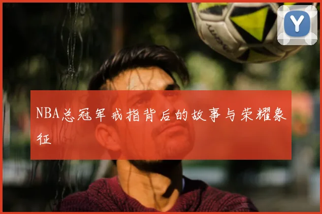 NBA总冠军戒指背后的故事与荣耀象征