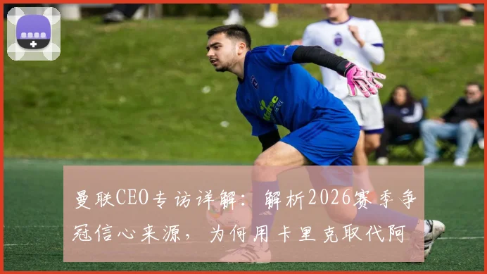曼联CEO专访详解：解析2026赛季争冠信心来源，为何用卡里克取代阿莫林是正确选择