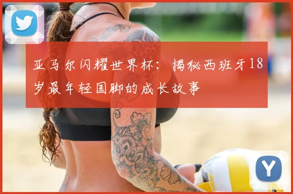 亚马尔闪耀世界杯:揭秘西班牙18岁最年轻国脚的成长故事