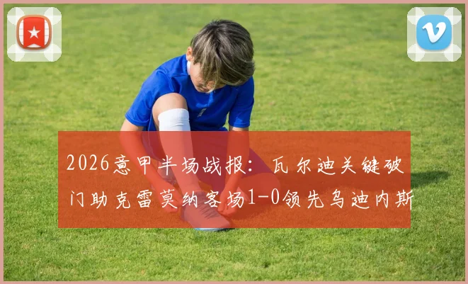 2026意甲半场战报：瓦尔迪关键破门助克雷莫纳客场1-0领先乌迪内斯，附进球视频回顾与双方近期状态分析