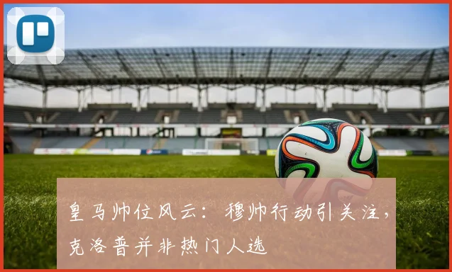 皇马帅位风云：穆帅行动引关注，克洛普并非热门人选