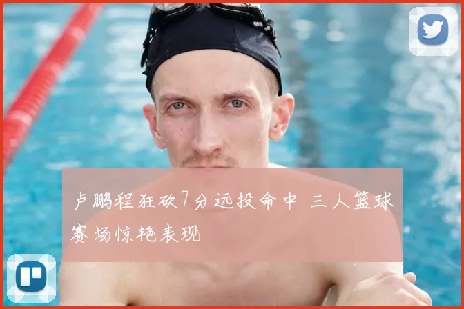 卢鹏程狂砍7分远投命中 三人篮球赛场惊艳表现