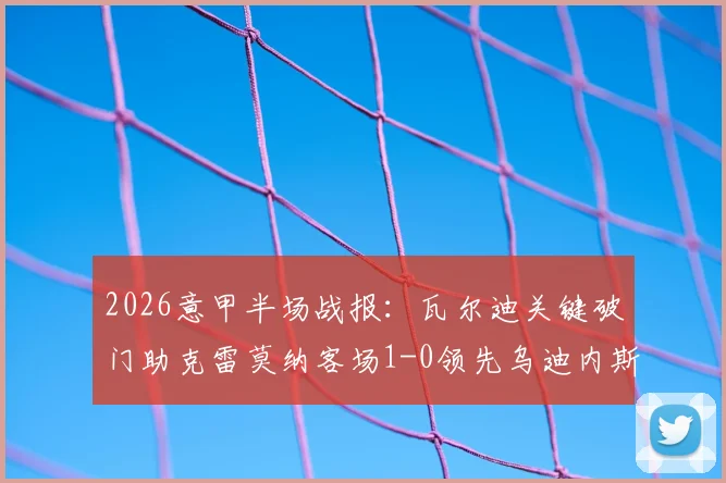 2026意甲半场战报：瓦尔迪关键破门助克雷莫纳客场1-0领先乌迪内斯，附进球视频回顾与双方近期状态分析